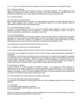 71
A.2.1.1.3.2-) Que en la pretensión hacia los parientes en línea recta debe observarse la proximidad del grado.
A.2.1.2-) Filiación legitimada:
Deben observarse las prescripciones anotadas respecto a la ascendencia legítima. Para la legitimación están
obligados recíprocamente a darse alimentos "los padres y los hijos legitimados por concesión Real y los
descendientes legítimos de éstos. Están obligados de los padres para abajo, no así hacia arriba.
A.2.1.3-) Filiación Natural:
A.2.1.3.1-) Filiación natural reconocida:
Están obligados a darse alimentos "los padres, y los hijos naturales reconocidos, y los descendientes legítimos de
éstos. Están obligados sólo los padres y los descendientes legítimos de los hijos naturales; nunca los
descendientes naturales de esta prole extramatrimonial.
A.2.1.3.2-) Filiación ilegítima no natural:
Los padres y los hijos ilegítimos en los que no concurra la condición legal de naturales, se deben, por razón de
alimentos, los auxilios necesarios para la subsistencia. Los padres están obligados a costear a los hijos la
instrucción elemental y la enseñanza de una profesión, arte u oficio.
A.2.2-) En la línea colateral:
Los hermanos deben también a sus hermanos legítimos, aunque sólo sean uterinos o consanguíneos, los auxilios
necesarios para la vida, cuando por un defecto físico o moral, o por cualquier otra causa que no sea imputable al
alimentista, no puede éste procurarse su subsistencia. En estos auxilios están comprendidos los gastos
indispensables para cos- tear la instrucción elemental y la enseñanza de una profesión u oficio.
Las características de la deuda alimenticia entre hermanos son las sig.:
A.2.2.1-) Referirse únicamente a los hermanos legítimos:
A.2.2.2-) Que la prestación alimenticia entre los hermanos sólo se contrae a los auxilios necesarios para la vida.
A.2.2.3-) Que en esta obligación de alimentos entre los hermanos juega un papel preponderante el expediente de
culpabilidad.
Si el estado de ruina del hermano alimentista se debe a su depravación, no se halla el otro obligado a la prestación
de los alimentos, pues, "no sería justo ni equitativo imponer una carga que pudiera ser fomentadora del vicio sobre
la fortuna mayor o menor del hermano". Pero por si aparte, el hermano ha llegado a la cumbre de la ruina y se
encuentra enfermo, impedido para trabajar, en un desastre final, sin que nadie pueda cobijarlo bajo su amparo, el
hermano debe acudir a su postrer auxilio y proporcionarle los medios para que pueda subsistir.
A.3-) Parentesco por afinidad:
Si bien el dominio de la dote estimada se transfiere al marido, y sus productos se hallan destinados al
sostenimiento de las cargas matrimoniales no puede desconocerse que permaneciendo en el matrimonio los
bienes de dicha dote, no debe estimarse a la mujer desposeída en absoluto de los mismos para los efectos de
alimentar a sus padres, porque no es posible desligarlos del mismo por la sola consideración de la transformación
que dentro de la sociedad conyugal sufran los bienes de los hijos.
A.4-) Particularidades de la relación personal en la obligación alimenticia.
A.4.1-) Un solo alimentista y varias personas obligadas.
La reclamación de los alimentos, cuando proceda y sean dos o más los obligados a prestarlos, se hará por el orden
siguiente:
1o.-) Al cónyuge;
2o.-) A los descendientes del grado más próximo;
3o.-) A los ascendientes también del grado más próximo;
4o.-) A los hermanos.
Entre los ascendientes y descendientes se regulará la gradación por el orden con que sean llamados a la sucesión
legítima de la persona que tenga derecho a los alimentos.
 