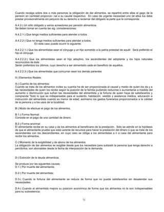72
Cuando recaiga sobre dos o más personas la obligación de dar alimentos, se repartirá entre ellas el gago de la
pensión en cantidad proporcio- nal a su caudal respectivo. En caso de urgente necesidad uno de ellos los debe
prestar provisionalmente sin perjuicio de su derecho a reclamar del obligado la parte que le corresponda.
A.4.2-) Un sólo obligado y varios acreedores por pensión alimenticia.
Se deben tomar en cuenta las sig. consideraciones:
A.4.2.1-) Que tenga medios suficientes para atender a todos.
A.4.2.2-) Que no tenga medios suficientes para atender a todos.
En este caso puede ocurrir lo siguiente:
A.4.2.2.1-) Que los alimentistas sean el cónyuge y un hijo sometido a la patria potestad de aquél: Será preferido el
hijo al cónyuge.
A.4.2.2.2-) Que los alimentistas sean el hijo adoptivo, los ascendientes del adoptante y los hijos naturales
reconocidos de éste:
Serán preferidos los últimos, cuyo derecho a ser alimentado cede en beneficio de aquéllos.
A.4.2.2.3-) Que los alimentistas que concurran sean los demás parientes
II-) Elementos Reales:
A-) Cuantía de los alimentos:
Cuando se trata de los alimentos civiles su cuantía ha de ser proporcionada al causal y medio de quien los da y a
las necesidades de quien los recibe según la posición de la familia pudiendo reducirse o aumentarse a medida del
aumento o disminución que sufran las necesidades del alimentista y la fortuna de quien haya de satisfacerlos y
comprende "todo lo que es indispensable para el sustento, habitación, vestido y asistencia médica, educación e
instrucción del alimentista cuando es menor de edad; asímismo los gastos funerarios proporcionados a la calidad
de la persona y a los usos de la localidad.
B-) Modo de efectuar el pago de los alimentos.
B.1-) Forma Normal:
Consiste en el pago de una cantidad de dinero.
B.2-) Forma anormal:
El alimentante recibe en su casa y da los alimentos al beneficiario de la prestación. Sólo se admite en la hipótesis
de que el alimentante pruebe que está carente de recursos para hacer la prestación del dinero o que se trate de los
ascendientes con los descendientes, en cuyo caso se obliga a los alimentistas a ir a casa del alimentante para
recibir los alimentos.
C-) Momento de la exigibilidad y de abono de los alimentos.
La obligación de dar alimentos es exigible desde que los necesitare para subsistir la persona que tenga derecho a
percibirlos; son abonables desde la fecha de interposición de la demanda.
D-) Extinción de la deuda alimenticia.
Se produce por las siguientes causas:
D.1-) Por muerte del alimentante;
D.2-) Por muerte del alimentista;
D.3-) Cuando la fortuna del alimentante se reduce de forma que no puede satisfacerlos sin desatender sus
necesidades;
D.4-) Cuando el alimentista mejora su posicion económica de forma que los alimentos no le son indispensables
para su subsistencia;
 
