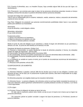 73
D.5-) Cuando el alimentista, sea o no heredero forzoso, haya cometido alguna falta de las que dan lugar a la
desheredación;
D.6-) Prescripción: Las acciones para exigir el plazo de las pensiones alimenticias prescriben durante un tiempo
señalado y transcurrido ese plazo no podrá el alimentista reclamar pensiones atrasadas.
Concepto del Código Civil: (artículo 278)
Todo lo que es indispensable para el sustento, habitación, vestido, asistencia, médica y educación del alimentista
cuando es menor de edad.
Puig Peña: Obligación de prestación que personas económicamente posibilitadas deben hacer a sus parientes
pobres para satisfacer sus necesidades.
Alimentante:
el que da alimentos, o está obligado a darlos.
Alimentista o alimentario:
El que recibe alimentos.
Fundamento juridico:
1-) Apoya a los alimentos en el parentesco.
2-) Basa los alimentos en el derecho a la vida.
3-) Lo funda en intereses públicos o sociales.
Desde el punto de vista del obligado es por parentesco y desde el ángulo del alimentario es por parentesco y
derecho a la vida. El punto de vista filosófico es el derecho a la vida.
Caracteres del derecho de alimentos: (Código Civil)
A-) Personal e intransmisible: no puede transferirse la deuda de alimentos presentes ni futuros, los atrasados
pueden ser objeto de negocación. (artículo 282)
B-) Irrenunciable: Pensiones atrasadas podrán renunciarse (282).
C-) No compensable: alimentos no podrán compensarse con lo que el el alimentista deba al alimentante. (282)
D-) Inembargable: Pensiones atrasadas podrán ser objeto de embargo
(282)
E-) La prestación es variable en cuanto al monto, por el cambio de circunstancias económicas del alimentante o
alimentario. (280)
F-) Recíproco entre parientes; artículo 283.
CLASIFICACION DE LOS ALIMENTOS:
1-) Por tiempo:
A-) Alimentos Préteritos o pasados: (artículo 286) De las deudas que la mujer se vea obligada a contraer para
alimentos de ella o de los hijos, por no proporcionar el padre para cubrirlos, será éste el responsable de su pago.
Prescripción: 2 años.
B-) Alimentos presentes: son exigibles desde que los necesite el alimentista.
C-) Alimentos futuros: La persona obligada a dar alimentos contra la cual haya habido necesidad de promover un
juicio para obtenerlos, deberá garantizar suficientemente la cumplida prestación de ellos con hipoteca, o con fianza
u otras seguridades.
2-) Por origen:
A-) Forzosos: Porque la obligación de darlos se deriva de la ley.
En este caso la resolución judicial cobra interés, ya que es por el imperio de la fuerza que se logran las
pensiones alimenticias.
Por resolución judicial se pueden conceder o asignar dos tipos de pensiones: a-) Provisional, (durante el
juicio) B-) Definitiva.
 