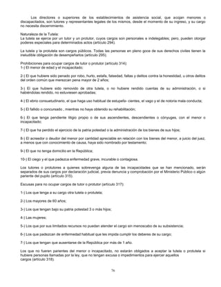 76
Los directores o superiores de los establecimientos de asistencia social, que acojan menores o
discapacitados, son tutores y representantes legales de los mismos, desde el momento de su ingreso, y su cargo
no necesita discernimiento.
Naturaleza de la Tutela:
La tutela se ejerce por un tutor y un protutor, cuyos cargos son personales e indelegables; pero, pueden otorgar
poderes especiales para determinados actos (artículo 294).
La tutela y la protutela son cargos públicos. Todas las personas en pleno goce de sus derechos civiles tienen la
ineludible obligación de desempeñarlos (artículo 295).
Prohibiciones para ocupar cargos de tutor o protutor (artículo 314):
1-) El menor de edad y el incapacitado;
2-) El que hubiere sido penado por robo, hurto, estafa, falsedad, faltas y delitos contra la honestidad, u otros delitos
del orden común que merezcan pena mayor de 2 años;
3-) El que hubiere sido removido de otra tutela, o no hubiere rendido cuentas de su administración, o si
habiéndolas rendido, no estuviesen aprobadas;
4-) El ebrio consuetudinario, el que haga uso habitual de estupefa- cientes, el vago y el de notoria mala conducta;
5-) El fallido o concursado , mientras no haya obtenido su rehabilitación;
6-) El que tenga pendiente litigio propio o de sus ascendientes, descendientes o cónyuges, con el menor o
incapacitado;
7-) El que ha perdido el ejercicio de la patria potestad o la administración de los bienes de sus hijos;
8-) El acreedor o deudor del menor por cantidad apreciable en relación con los bienes del menor, a juicio del juez,
a menos que con conocimiento de causa, haya sido nombrado por testamento;
9-) El que no tenga domicilio en la República;
10-) El ciego y el que padezca enfermedad grave, incurable o contagiosa.
Los tutores o protutores a quienes sobrevenga alguna de las incapacidades que se han mencionado, serán
separados de sus cargos por declaración judicial, previa denuncia y comprobación por el Ministerio Público o algún
pariente del pupilo (artículo 315).
Escusas para no ocupar cargos de tutor o protutor (artículo 317):
1-) Los que tenga a su cargo otra tutela o protutela;
2-) Los mayores de 60 años;
3-) Los que tengan bajo su patria potestad 3 o más hijos;
4-) Las mujeres;
5-) Los que por sus limitados recursos no puedan atender el cargo sin menoscabo de su subsistencia;
6-) Los que padezcan de enfermedad habitual que les impida cumplir los deberes de su cargo;
7-) Los que tengan que ausentarse de la República por más de 1 año.
Los que no fueren parientes del menor o incapacitado, no estarán obligados a aceptar la tutela o protutela si
hubiere personas llamadas por la ley, que no tengan excusa o impedimientos para ejercer aquellos
cargos (artículo 318).
 
