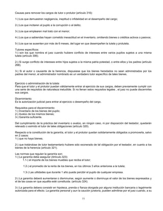 77
Causas para remover los cargos de tutor o protutor (artículo 316):
1-) Los que demuestren negligencia, ineptitud o infidelidad en el desempeño del cargo;
2-) Los que incitaren al pupilo a la corrupción o al delito;
3-) Los que emplearen mal trato con el menor;
4-) Los que a sabiendas hayan cometido inexactitud en el inventario, omitiendo bienes o créditos activos o pasivos;
5-) Los que se ausenten por más de 6 meses, del lugar en que desempeñen la tutela y protutela.
Tutores específicos:
1-) son los que nombra el juez cuando hubiere conflicto de intereses entre varios pupilos sujetos a una misma
tutela (artículo 306).
2-) Si surge conflicto de intereses entre hijos sujetos a la misma patria potestad, o entre ellos y los padres (artículo
268).
3-) Si el autor o causante de la herencia, dispusiese que los bienes heredados no sean administrados por los
padres del menor, el administrador nombrado es un verdadero tutor específico de tales bienes.
Ejercicio o administración de la tutela:
Para que el tutor y el protutor puedan válidamente entrar al ejercicio de sus cargos, deben previamente cumplir con
una serie de requisitos de naturaleza ineludible. Si no llenan estos requisitos legales , el juez no puede discernirles
sus cargos.
Dicernimiento:
Es la autorización judicial para entrar al ejercicio o desempeño del cargo.
Requisitos para el discernimiento:
1-) Inventario de los bienes del pupilo;
2-) Avalúo de los mismos bienes;
3-) Garantía suficiente.
Del cumplimiento de la práctica del inventario o avalúo, en ningún caso, ni por disposición del testador, quedarán
relevado o eximido el tutor de tales obligaciones (artículo 320).
Respecto a la constitución de la garantía, el tutor y el protutor quedan solidariamente obligados a promoverla, salvo
en 2 casos:
1-) que no haya bienes;
2-) que tratándose de tutor testamentario hubiere sido exonerado de tal obligación por el testador, en cuanto a los
bienes de la herencia (artículo 321).
Las normas que regulan la garantía son:
1-) La garantía debe asegurar (Artículo.323):
1.1-) el importe de los bienes muebles que reciba el tutor;
1.2-) el promedio de la renta de los bienes, en los últimos 3 años anteriores a la tutela;
1.3-) Las utilidades que durante 1 año puede percibir el pupilo de cualquier empresa.
2-) La garantía deberá aumentarse o disminuirse, según aumente o disminuya el valor de los bienes expresados y
el de las cosas en que aquélla esté constituida. (artículo 324).
3-) La garantía debera consistir en hipoteca, prenda o fianza otorgada por alguna institución bancaria o legalmente
autorizada para el efecto. La garantía personal y aun la caución juratoria, pueden admitirse por el juez cuando, a su
 