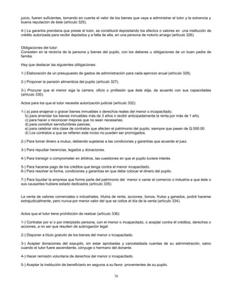 78
juicio, fueren suficientes, tomando en cuenta el valor de los bienes que vaya a administrar el tutor y la solvencia y
buena reputación de éste (artículo 325).
4-) La garantía prendaria que preste el tutor, se constituirá depositando los efectos o valores en una institución de
crédito autorizada para recibir depósitos y a falta de ella, en una persona de notorio arraigo (artículo 326).
Obligaciones del tutor:
Consisten en la rectoría de la persona y bienes del pupilo, con los deberes u obligaciones de un buen padre de
familia.
Hay que destacar las siguientes obligaciones:
1-) Elaboración de un presupuesto de gastos de administración para cada ejercicio anual (artículo 328).
2-) Proponer la pensión alimenticia del pupilo (artículo 327).
3-) Procurar que el menor siga la carrera, oficio o profesión que éste elija, de acuerdo con sus capacidades
(artículo 330).
Actos para los que el tutor necesita autorización judicial (artículo 332):
1-) a) para enajenar o gravar bienes inmuebles o derechos reales del menor o incapacitado;
b) para arrendar los bienes inmuebles más de 3 años o recibir anticipadamente la renta por más de 1 año;
c) para hacer o reconocer mejoras que no sean necesarias;
d) para constituir servidumbres pasivas;
e) para celebrar otra clase de contratos que afecten el patrimonio del pupilo, siempre que pasen de Q.500.00.
d) Los contratos a que se refieren este inciso no pueden ser prorrogados.
2-) Para tomar dinero a mutuo, debiendo sujetarse a las condiciones y garantías que acuerde el juez.
3-) Para repudiar herencias, legados y donaciones.
4-) Para transigir o comprometer en árbitros, las cuestiones en que el pupilo tuviere interés.
5-) Para hacerse pago de los créditos que tenga contra el menor incapacitado.
6-) Para resolver la forma, condiciones y garantías en que debe colocar el dinero del pupilo.
7-) Para liquidar la empresa que forme parte del patrimonio del menor o variar el comercio o industria a que éste o
sus causantes hubiere estado dedicados (artículo 335).
La venta de valores comerciales o industriales, títulos de renta, acciones, bonos, frutos y ganados, podrá hacerse
extrajudicialmente, pero nunca por menor valor del que se cotice el día de la venta (artículo 334).
Actos que el tutor tiene prohibición de realizar (artículo 336):
1-) Contratar por sí o por interpósito persona, con el menor o incapacitado, o aceptar contra él créditos, derechos o
acciones, a no ser que resulten de subrogación legal.
2-) Disponer a título gratuito de los bienes del menor o incapacitado.
3-) Aceptar donaciones del expupilo, sin estar aprobadas y canceladasla cuentas de su administración, salvo
cuando el tutor fuere ascendiente, cónyuge o hermano del donante.
4-) Hacer remisión voluntaria de derechos del menor o incapacitado.
5-) Aceptar la institución de beneficiario en seguros a su favor, provenientes de su pupilo.
 