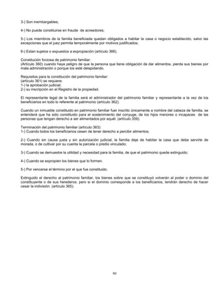 80
3-) Son inembargables;
4-) No puede constituirse en fraude de acreedores;
5-) Los miembros de la familia beneficiada quedan obligados a habitar la casa o negocio establecido, salvo las
excepciones que el juez permita temporalmente por motivos justificados;
6-) Estan sujetos o expuestos a expropiación (artículo 366).
Constitución forzosa de patrimonio familiar:
(Artículo 360) cuando haya peligro de que la persona que tiene obligación de dar alimentos, pierda sus bienes por
mala administración o porque los esté delapidando.
Requisitos para la constitución del patrimonio familiar:
(artículo 361) se requiere:
1-) la aprobación judicial;
2-) su inscripción en el Registro de la propiedad.
El representante legal de la familia será el administrador del patrimonio familiar y representante a la vez de los
beneficiarios en todo lo referente al patrimonio (artículo 362).
Cuando un inmueble constituido en patrimonio familiar fuer inscrito únicamente a nombre del cabeza de familia, se
entenderá que ha sido constituido para el sostenimiento del conyuge, de los hijos menores o incapaces de las
personas que tengan derecho a ser alimentados por aquél. (artículo 359).
Terminación del patrimonio familiar (artículo 363):
1-) Cuando todos los beneficiarios cesen de tener derecho a percibir alimentos;
2-) Cuando sin causa justa y sin autorización judicial, la familia deje de habitar la casa que debe servirle de
morada, o de cultivar por su cuenta la parcela o predio vinculado;
3-) Cuando se demuestre la utilidad y necesidad para la familia, de que el patrimonio quede extinguido;
4-) Cuando se expropien los bienes que lo formen.
5-) Por vencerse el término por el que fue constituido.
Extinguido el derecho al patrimonio familiar, los bienes sobre que se constituyó volverán al poder o dominio del
constituyente o de sus herederos; pero si el dominio corresponde a los beneficiarios, tendrán derecho de hacer
cesar la indivisión. (artículo 365).
 