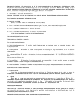 9
La cesación (Artículo 246 Código Civil) se dá de mutuo consentimiento del adoptante y el adoptado al haber
llegado a la mayoría de edad; también se puede dar la cesación por revocación (Artículo 247. Código Civil) al
atentar el adoptado contra la vida y honor del adoptante, cónyuge, etc., por causar al adoptante una pérdida de sus
bienes, por acusar al adoptante de algún délito, y por abandono del adoptante.
C-) Por nulidad o disolución del matrimonio:
(Artículo 108 Código Civil) se dá unicamente en el caso de la mujer al perder ésta el apellido del esposo.
Doctrinas sobre la naturaleza jurídica del nombre:
A-) Doctrina francesa:
Estima el nombre como una institución de carácter público.
B-) La que considera al nombre dentro del derecho subjetivo privado, como un derecho de propiedad.
C-) La que estima al nombre como un derecho de familia
D-) La que considera al nombre como un derecho de personalidad.
(Esta última se adapta al espíritu de nuestra legislación)
Carácteres del derecho del nombre:
Hay caracteres absolutos y relativos.
Los caracteres absolutos son:
A-) Oponibilidad erga omnes: El nombre puede hacerse valer en cualquier caso, en cualquier tiempo y ante
cualquier persona.
B-) Inalienabilidad: El nombre no puede ser enajenado en modo alguno, bajo ningún título, no es un derecho
de propiedad.
C-) Imprescriptibilidad: El nombre o el derecho al mismo no se puede extinguir. Ej: POR DEUDAS, AUSENCIA,
ETC.
Los caracteres relativos son:
A-) Inmutabilidad: El derecho al nombre no puede ser susceptible a ningún cambio, aunque en sentido
mutable el nombre si puede ser sujeto a cambios según la ley.
B-) Irrenunciabilidad: El derecho al nombre no se puede renunciar, ya que una persona necesita de un nombre.
Formas o vías de cambio de nombre:
A-) Consecuencial:
tiene lugar en los casos de adopción y reconocimiento de filiación; y respecto de la mujer, en casos de
matrimonio, nulidad o disolución del mismo. La viuda tiene derecho de continuar usando el apellido de casada.
B-) Judicial:
Es la que se otorga por autorización o decreto judicial, con apoyo en el Artículo 6o. del Código Civil y
conforme el procedi-miento establecido en los Artículos. 438 (solicitar al juez de primera instancia, por escrito, el
cambio de nombre, publicación de edictos durante 30 días ) y 439 (a partir de transcurridos 10 días de la última
publicación de los edictos, el juez accede al cambio de nombre) del Código procesal civil.
Identificación de persona:
artículo 5o. del Código Civil, establece: El que públicamente use nombre distinto del que consta en su partida, o
use incompleto su nombre, u omita alguno de los apellidos, puede establecer su identificación por medio de
declaración jurada hecha en escritura pública.
La identificación de persona se puede establecer en los siguientes casos:
 