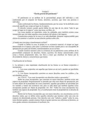 Unidad I:
                               “Teoría general del patrimonio”

        El patrimonio es un atributo de la personalidad, propio del individuo y está
conformado por el conjunto de bienes, derechos, acciones, que tiene una persona o
individuo.
        Están conformado los bienes, fundamentalmente, por las cosas. Se ha definido como
cosa todo aquello que ocupa un lugar en el espacio.
        El derecho romano cuando quería hablar de este tipo de res, decía “todo lo que
ocupa un lugar en el espacio” como una mesa, un libro, etc.
        Las cosas pueden ser materiales, como las señaladas, pero también existen cosas
inmateriales que son todas aquellas cosas producto del talento o del ingenio.
        Característica propia de la cosa es su individualidad, elemento imprescindible para
efectos de construir o concluir en una relación jurídica sobre ello.

¿Cuándo una cosa pasa a transformarse en bien?
       Cuando se define la cosa, lo propio es su existencia material, el ocupar un lugar
determinado en el espacio, pero pasa a conformar un bien cuando pasa a ser susceptible de
apropiación por parte del hombre, transformándose así en un bien.
       Cuando nosotros tenemos claro la existencia de un patrimonio como atributo de la
personalidad compuesto de derechos, bienes, acciones; los bienes caracterizados como
cosas o bienes propiamente tales, nos lleva a tener que clasificar los bienes por la
diversidad de efectos o características que tienen.

Clasificación de los bienes.

I.- La primera y más importante clasificación de los bienes es en bienes corporales e
incorporales.
        1.- Las cosas corporales son aquellas que tienen un ser real y pueden ser percibidas
por los sentidos.
        2.- Los bienes incorporales consisten en meros derechos como los créditos y las
servidumbres activas.
        Art. 576 CC: “Las cosas incorporales son derechos reales o personales.”
        Sobre las cosas incorporales, que consisten en meros derechos, también existe una
especie de propiedad. Originariamente se pensaba que sólo eran objeto de apropiación, por
lo tanto objeto de la propiedad, las cosas corporales, aquellas que podían ser percibidas por
los sentidos y tenían una existencia real, pero se sabe ahora que también aquellas cosas
incorporales pueden ser objeto de propiedad. Art. 583: “Sobre las cosas incorporales hay
también una especie de propiedad. Así, el usufructuario tiene la propiedad de su derecho de
usufructo.”
        Dentro de los bienes incorporales que son meros derechos, nos encontramos con los
derechos reales, que se define como aquellos derechos que tenemos sobre una cosa sin
respecto de determinada persona. Este derecho real, este “señoría y poder” sobre la cosa,
tiene distintos grados, cuando estamos frente al grado máximo nos referimos al dominio, en
otros grados menores encontramos el usufructo, etc.
 