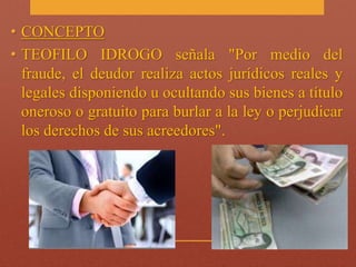 • CONCEPTO 
• TEOFILO IDROGO señala "Por medio del 
fraude, el deudor realiza actos jurídicos reales y 
legales disponiendo u ocultando sus bienes a título 
oneroso o gratuito para burlar a la ley o perjudicar 
los derechos de sus acreedores". 
 