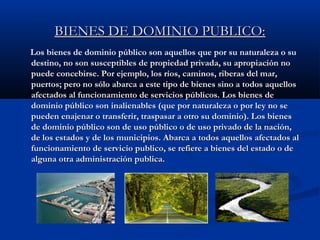 BIENES DE DOMINIO PUBLICO:BIENES DE DOMINIO PUBLICO:
Los bienes de dominio público son aquellos que por su naturaleza o su
destino, no son susceptibles de propiedad privada, su apropiación nono son susceptibles de propiedad privada, su apropiación no
puede concebirse. Por ejemplo, los ríos, caminos, riberas del mar,puede concebirse. Por ejemplo, los ríos, caminos, riberas del mar,
puertos; pero no sólo abarca a este tipo de bienes sino a todos aquellospuertos; pero no sólo abarca a este tipo de bienes sino a todos aquellos
afectados al funcionamiento de servicios públicos. Los bienes deafectados al funcionamiento de servicios públicos. Los bienes de
dominio público son inalienables (que por naturaleza o por ley no sedominio público son inalienables (que por naturaleza o por ley no se
pueden enajenar o transferir, traspasar a otro su dominio). Los bienespueden enajenar o transferir, traspasar a otro su dominio). Los bienes
de dominio público son de uso público o de uso privado de la nación,de dominio público son de uso público o de uso privado de la nación,
de los estados y de los municipios. Abarca a todos aquellos afectados alde los estados y de los municipios. Abarca a todos aquellos afectados al
funcionamiento de servicio publico, se refiere a bienes del estado o defuncionamiento de servicio publico, se refiere a bienes del estado o de
alguna otra administración publica.alguna otra administración publica.
 