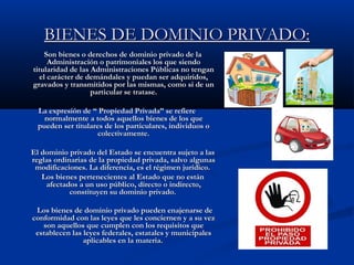 BIENES DE DOMINIO PRIVADO:BIENES DE DOMINIO PRIVADO:
Son bienes o derechos de dominio privado de laSon bienes o derechos de dominio privado de la
Administración o patrimoniales los que siendoAdministración o patrimoniales los que siendo
titularidad de las Administraciones Públicas no tengantitularidad de las Administraciones Públicas no tengan
el carácter de demándales y puedan ser adquiridos,el carácter de demándales y puedan ser adquiridos,
gravados y transmitidos por las mismas, como si de ungravados y transmitidos por las mismas, como si de un
particular se tratase.particular se tratase.
La expresión de “ Propiedad Privada” se refiereLa expresión de “ Propiedad Privada” se refiere
normalmente a todos aquellos bienes de los quenormalmente a todos aquellos bienes de los que
pueden ser titulares de los particulares, individuos opueden ser titulares de los particulares, individuos o
colectivamente.colectivamente.
El dominio privado del Estado se encuentra sujeto a lasEl dominio privado del Estado se encuentra sujeto a las
reglas ordinarias de la propiedad privada, salvo algunasreglas ordinarias de la propiedad privada, salvo algunas
modificaciones. La diferencia, es el régimen jurídico.modificaciones. La diferencia, es el régimen jurídico.
Los bienes pertenecientes al Estado que no estánLos bienes pertenecientes al Estado que no están
afectados a un uso público, directo o indirecto,afectados a un uso público, directo o indirecto,
constituyen su dominio privado.constituyen su dominio privado.
Los bienes de dominio privado pueden enajenarse deLos bienes de dominio privado pueden enajenarse de
conformidad con las leyes que les conciernen y a su vezconformidad con las leyes que les conciernen y a su vez
son aquellos que cumplen con los requisitos queson aquellos que cumplen con los requisitos que
establecen las leyes federales, estatales y municipalesestablecen las leyes federales, estatales y municipales
aplicables en la materia.aplicables en la materia.
 