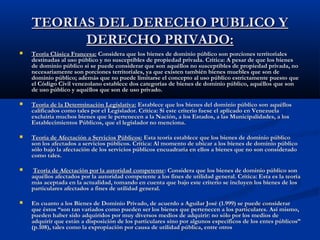 TEORIAS DEL DERECHO PUBLICO YTEORIAS DEL DERECHO PUBLICO Y
DERECHO PRIVADO:DERECHO PRIVADO:
 Teoría Clásica Francesa:Teoría Clásica Francesa: Considera que los bienes de dominio público son porciones territorialesConsidera que los bienes de dominio público son porciones territoriales
destinadas al uso público y no susceptibles de propiedad privada. Crítica: A pesar de que los bienesdestinadas al uso público y no susceptibles de propiedad privada. Crítica: A pesar de que los bienes
de dominio público si se puede considerar que son aquéllos no susceptibles de propiedad privada, node dominio público si se puede considerar que son aquéllos no susceptibles de propiedad privada, no
necesariamente son porciones territoriales, ya que existen también bienes muebles que son denecesariamente son porciones territoriales, ya que existen también bienes muebles que son de
dominio público; además que no puede limitarse el concepto al uso público estrictamente puesto quedominio público; además que no puede limitarse el concepto al uso público estrictamente puesto que
el Código Civil venezolano establece dos categorías de bienes de dominio público, aquéllos que sonel Código Civil venezolano establece dos categorías de bienes de dominio público, aquéllos que son
de uso público y aquéllos que son de uso privado.de uso público y aquéllos que son de uso privado.
 Teoría de la Determinación Legislativa:Teoría de la Determinación Legislativa: Establece que los bienes del dominio público son aquéllosEstablece que los bienes del dominio público son aquéllos
calificados como tales por el Legislador. Crítica: Si este criterio fuese el aplicado en Venezuelacalificados como tales por el Legislador. Crítica: Si este criterio fuese el aplicado en Venezuela
excluiría muchos bienes que le pertenecen a la Nación, a los Estados, a las Municipalidades, a losexcluiría muchos bienes que le pertenecen a la Nación, a los Estados, a las Municipalidades, a los
Establecimientos Públicos, que el legislador no menciona.Establecimientos Públicos, que el legislador no menciona.
 Teoría de Afectación a Servicios Públicos:Teoría de Afectación a Servicios Públicos: Esta teoría establece que los bienes de dominio públicoEsta teoría establece que los bienes de dominio público
son los afectados a servicios públicos. Crítica: Al momento de ubicar a los bienes de dominio públicoson los afectados a servicios públicos. Crítica: Al momento de ubicar a los bienes de dominio público
sólo bajo la afectación de los servicios públicos encuadraría en ellos a bienes que no son consideradosólo bajo la afectación de los servicios públicos encuadraría en ellos a bienes que no son considerado
como tales.como tales.
 Teoría de Afectación por la autoridad competenteTeoría de Afectación por la autoridad competente: Considera que los bienes de dominio público son: Considera que los bienes de dominio público son
aquéllos afectados por la autoridad competente a los fines de utilidad general. Crítica: Esta es la teoríaaquéllos afectados por la autoridad competente a los fines de utilidad general. Crítica: Esta es la teoría
más aceptada en la actualidad, tomando en cuenta que bajo este criterio se incluyen los bienes de losmás aceptada en la actualidad, tomando en cuenta que bajo este criterio se incluyen los bienes de los
particulares afectados a fines de utilidad general.particulares afectados a fines de utilidad general.
 En cuanto a los Bienes de Dominio Privado, de acuerdo a Aguilar José (1.999) se puede considerarEn cuanto a los Bienes de Dominio Privado, de acuerdo a Aguilar José (1.999) se puede considerar
que éstos “son tan variados como pueden ser los bienes que pertenecen a los particulares. Así mismo,que éstos “son tan variados como pueden ser los bienes que pertenecen a los particulares. Así mismo,
pueden haber sido adquiridos por muy diversos medios de adquirir: no sólo por los medios depueden haber sido adquiridos por muy diversos medios de adquirir: no sólo por los medios de
adquirir que están a disposición de los particulares sino por algunos específicos de los entes públicos”adquirir que están a disposición de los particulares sino por algunos específicos de los entes públicos”
(p.108), tales como la expropiación por causa de utilidad pública, entre otros(p.108), tales como la expropiación por causa de utilidad pública, entre otros
 