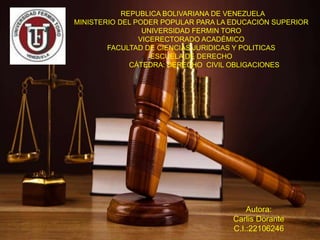 REPUBLICA BOLIVARIANA DE VENEZUELA
MINISTERIO DEL PODER POPULAR PARA LA EDUCACIÓN SUPERIOR
UNIVERSIDAD FERMIN TORO
VICERECTORADO ACADÉMICO
FACULTAD DE CIENCIAS JURIDICAS Y POLITICAS
ESCUELA DE DERECHO
CÁTEDRA: DERECHO CIVIL OBLIGACIONES
Autora:
Carlis Dorante
C.I.:22106246
 