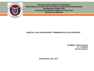 REPUBLICA BOLIVARIANA DE VENEZUELA
MINISTERIO DEL PODER POPULAR PARA LA EDUCACIÓN UNIVERSITARIA
UNIVERSIDAD FERMIN TORO
FACULTAD DE CIENCIAS JURIDICAS Y POLITICAS
ESCUELA DE DERECHO
DERECHO CIVIL OBLIGACIONES: TERMINACION DE LOS CONTRATOS
ALUMNO: Lesbia Escudero
C.I: 11.598.222
Carrera: Derecho
Barquisimeto, julio 2018
 