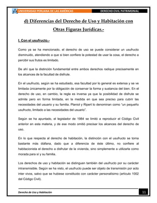 UNIVERSIDAD PERUANA DE LAS AMÉRICAS DERECHO CIVIL PATRIMONIAL
Derecho de Uso y Habitación 11
d) Diferencias del Derecho de Uso y Habitación con
Otras Figuras Jurídicas.-
I. Con el usufructo.-
Como ya se ha mencionado, el derecho de uso se puede considerar un usufructo
disminuido, atendiendo a que si bien confiere la potestad de usar la cosa, el derecho a
percibir sus frutos es limitado.
De ahí que la distinción fundamental entre ambos derechos radique precisamente en
los alcances de la facultad de disfrute.
En el usufructo, según se ha estudiado, esa facultad por lo general es extensa y se ve
limitada únicamente por la obligación de conservar la forma y sustancia del bien. En el
derecho de uso, en cambio, la regla es inversa ya que la posibilidad de disfrute se
admite pero en forma limitada, en la medida en que sea preciso para cubrir las
necesidades del usuario y su familia. Planiol y Ripert lo denominan como “un pequeño
usufructo, limitado a las necesidades del usuario”.
Según se ha apuntado, el legislador de 1984 se limitó a reproducir el Código Civil
anterior en esta materia, y de ese modo omitió precisar los alcances del derecho de
uso.
En lo que respecta al derecho de habitación, la distinción con el usufructo se torna
bastante más diáfana, dado que a diferencia de éste último, no confiere al
habitacionista el derecho a disfrutar de la vivienda, sino simplemente a utilizarla como
morada para sí y su familia.
Los derechos de uso y habitación se distinguen también del usufructo por su carácter
intransmisible. Según se ha visto, el usufructo puede ser objeto de transmisión por acto
inter vivos, salvo que se hubiese constituido con carácter personalísimo (artículo 1002
del Código Civil).
 