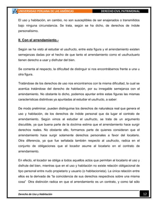 UNIVERSIDAD PERUANA DE LAS AMÉRICAS DERECHO CIVIL PATRIMONIAL
Derecho de Uso y Habitación 12
El uso y habitación, en cambio, no son susceptibles de ser enajenados o transmitidos
bajo ninguna circunstancia. Se trata, según se ha dicho, de derechos de índole
personalísimo.
II. Con el arrendamiento.-
Según se ha visto al estudiar el usufructo, entre esta figura y el arrendamiento existen
semejanzas dadas por el hecho de que tanto el arrendamiento como el usufructuario
tienen derecho a usar y disfrutar del bien.
Se comenta al respecto, la dificultad de distinguir si nos encontrábamos frente a una u
otra figura.
Tratándose de los derechos de uso nos encontramos con la misma dificultad, la cual se
acentúa tratándose del derecho de habitación, por su innegable semejanza con el
arrendamiento. No obstante lo dicho, podemos apuntar entre estas figuras las mismas
características distintivas ya apuntadas al estudiar el usufructo, a saber:
De modo preliminar, pueden distinguirse los derechos de naturaleza real que genera el
uso y habitación, de los derechos de índole personal que da lugar el contrato de
arrendamiento. Según vimos al estudiar el usufructo, se trata de un argumento
discutible, ya que buena parte de la doctrina estima que el arrendamiento hace surgir
derechos reales. No obstante ello, formamos parte de quienes consideran que el
arrendamiento hace surgir solamente derechos personales a favor del locatario.
Otra diferencia, ya que fue señalada también respecto al usufructo, radica en el
conjunto de obligaciones que el locador asume al locatario en el contrato de
arrendamiento.
En efecto, el locador se obliga a todos aquellos actos que permitan al locatario el uso y
disfrute del bien, mientras que en el uso y habitación no existe relación obligacional de
tipo personal entre nudo propietario y usuario (o habitacionista). La única relación entre
ellos es la derivada de “la coincidencia de sus derechos respectivos sobre una misma
cosa” Otra distinción radica en que el arrendamiento es un contrato, y como tal sólo
 