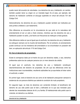 UNIVERSIDAD PERUANA DE LAS AMÉRICAS DERECHO CIVIL PATRIMONIAL
Derecho de Uso y Habitación 13
puede nacer del acuerdo de voluntades. Los derechos de uso y habitación, en cambio,
también pueden tener su origen en un mandato legal. Es el caso, por ejemplo, del
derecho de habitación conferido al cónyuge supérstite en virtud del artículo 731 del
Código Civil.
Adicionalmente, los derechos de uso y habitación pueden también ser instituidos por
acto jurídico unilateral, o por testamento.
Otra diferencia se encuentra en la circunstancia de que está en la naturaleza del
arrendamiento el ser un acto a título oneroso, mientras que los derechos de uso y
habitación pueden no serlo, y de hecho con frecuencia se instituyen a título gratuito.
Otra diferencia radica en que al igual que el usufructo, los derechos de uso y habitación
se extinguen siempre con la muerte del beneficiario. Por el contrario, el arrendamiento
puede continuar con los herederos del arrendatario si se encontraban en posesión del
bien, en aplicación del artículo 1710 del Código Civil.
III. Con el derecho de propiedad.-
Existe la semejanza dada por el hecho de que son derechos reales, o sea, derechos
preferentes sobre los de cualquier persona con un mero derecho de crédito.
Al igual que el usufructo, los derechos de uso y habitación constituyen
desmembraciones del derecho de propiedad. De ahí que las diferencias entre las
instituciones sean incontestables, resultando aplicables las ya apuntadas al tratar sobre
el usufructo, a saber:
En primer lugar, tanto el derecho de uso como el de habitación presuponen siempre la
existencia de una persona distinta que ostente la condición de nudo propietario.
En segundo lugar, se trata de derechos con contenido limitado: el beneficiario del
derecho de uso sólo podrá usar el bien y disfrutarlo en lo que sea menester para
atender las necesidades básicas de él y su familia. El habitacionista sólo podrá usar la
vivienda, sin derecho a su disfrute.
 