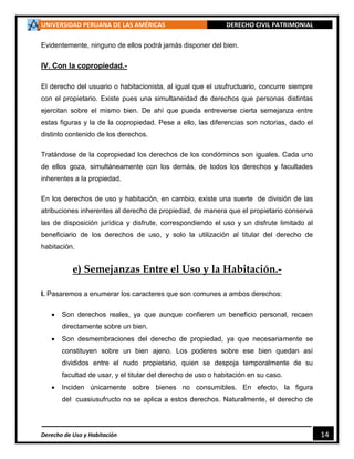 UNIVERSIDAD PERUANA DE LAS AMÉRICAS DERECHO CIVIL PATRIMONIAL
Derecho de Uso y Habitación 14
Evidentemente, ninguno de ellos podrá jamás disponer del bien.
IV. Con la copropiedad.-
El derecho del usuario o habitacionista, al igual que el usufructuario, concurre siempre
con el propietario. Existe pues una simultaneidad de derechos que personas distintas
ejercitan sobre el mismo bien. De ahí que pueda entreverse cierta semejanza entre
estas figuras y la de la copropiedad. Pese a ello, las diferencias son notorias, dado el
distinto contenido de los derechos.
Tratándose de la copropiedad los derechos de los condóminos son iguales. Cada uno
de ellos goza, simultáneamente con los demás, de todos los derechos y facultades
inherentes a la propiedad.
En los derechos de uso y habitación, en cambio, existe una suerte de división de las
atribuciones inherentes al derecho de propiedad, de manera que el propietario conserva
las de disposición jurídica y disfrute, correspondiendo el uso y un disfrute limitado al
beneficiario de los derechos de uso, y solo la utilización al titular del derecho de
habitación.
e) Semejanzas Entre el Uso y la Habitación.-
I. Pasaremos a enumerar los caracteres que son comunes a ambos derechos:
 Son derechos reales, ya que aunque confieren un beneficio personal, recaen
directamente sobre un bien.
 Son desmembraciones del derecho de propiedad, ya que necesariamente se
constituyen sobre un bien ajeno. Los poderes sobre ese bien quedan así
divididos entre el nudo propietario, quien se despoja temporalmente de su
facultad de usar, y el titular del derecho de uso o habitación en su caso.
 Inciden únicamente sobre bienes no consumibles. En efecto, la figura
del cuasiusufructo no se aplica a estos derechos. Naturalmente, el derecho de
 