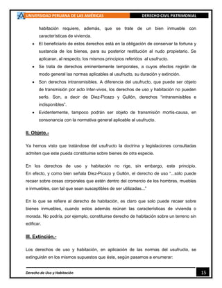 UNIVERSIDAD PERUANA DE LAS AMÉRICAS DERECHO CIVIL PATRIMONIAL
Derecho de Uso y Habitación 15
habitación requiere, además, que se trate de un bien inmueble con
características de vivienda.
 El beneficiario de estos derechos está en la obligación de conservar la fortuna y
sustancia de los bienes, para su posterior restitución al nudo propietario. Se
aplicaran, al respecto, los mismos principios referidos al usufructo.
 Se trata de derechos eminentemente temporales, a cuyos efectos regirán de
modo general las normas aplicables al usufructo, su duración y extinción.
 Son derechos intransmisibles. A diferencia del usufructo, que puede ser objeto
de transmisión por acto Inter-vivos, los derechos de uso y habitación no pueden
serlo. Son, a decir de Diez-Picazo y Gullón, derechos “intransmisibles e
indisponibles”.
 Evidentemente, tampoco podrán ser objeto de transmisión mortis-causa, en
consonancia con la normativa general aplicable al usufructo.
II. Objeto.-
Ya hemos visto que tratándose del usufructo la doctrina y legislaciones consultadas
admiten que este pueda constituirse sobre bienes de otra especie.
En los derechos de uso y habitación no rige, sin embargo, este principio.
En efecto, y como bien señala Diez-Picazo y Gullón, el derecho de uso “...sólo puede
recaer sobre cosas corporales que estén dentro del comercio de los hombres, muebles
e inmuebles, con tal que sean susceptibles de ser utilizadas...”
En lo que se refiere al derecho de habitación, es claro que solo puede recaer sobre
bienes inmuebles, cuando estos además reúnan las características de vivienda o
morada. No podría, por ejemplo, constituirse derecho de habitación sobre un terreno sin
edificar.
III. Extinción.-
Los derechos de uso y habitación, en aplicación de las normas del usufructo, se
extinguirán en los mismos supuestos que éste, según pasamos a enumerar:
 