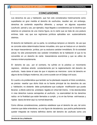 UNIVERSIDAD PERUANA DE LAS AMÉRICAS DERECHO CIVIL PATRIMONIAL
Derecho de Uso y Habitación 17
CONCLUSIONES
Los derechos de uso y habitación, que han sido considerados históricamente como
supeditados en gran medida al derecho de usufructos, resultan ser, sin embargo,
derechos de contenido específico diferente; y aunque en algunas supuestos
(usufructo parcial y uso, por ejemplo), haya llegado a considerarse por la doctrina que
estamos en presencia de una misma figura, es lo cierto que se trata de una postura
errónea, toda vez que sus regímenes jurídicos aplicables son sustancialmente
distintos.
El derecho de habitación, por su parte, no constituye tampoco un derecho de uso que
se concreta sobre determinados bienes inmuebles, sino que se traduce en un derecho
de mayor trascendencia jurídica, por su exclusivo carácter inmobiliario. En la sociedad
actual, ha sido precisamente ese carácter inmobiliario de la habitación el que le ha
convertido en un derecho de cierta trascendencia económica y que se utilice de
manera ininterrumpidamente.
El derecho de uso, por el contrario, ha sufrido en la práctica un movimiento
regresivo, viéndose atraído constantemente por la reglamentación del derecho de
usufructo, hasta darse el caso de que ni siquiera se mencione como tal derecho en
alguno de los Códigos modernos, tal y como sucede con el Código civil suizo.
En cuanto a la problemática que también se ha planteado respecto al título constitutivo,
es preciso reseñar que dicho título es la fuente principal de los derechos de uso
y habitación; no obstante debe puntualizarse que cualquier modificación que pueda
llevarse a efecto sobre los prototipos legales en virtud del mismo, ni les desnaturaliza
ni crea derechos nuevos semejantes al usufructo. La esencialidad de los derechos
radica en la finalidad que están llamados a cumplir, y no en las formas extrínsecas y
rígidas (tipos) de tener aquí su normal desarrollo.
Como últimas consideraciones, podemos establecer que el derecho de uso, tal como
creemos que debe entenderse, es una figura de decadencia, que podría perfectamente
quedar integrada de manera definitiva dentro del derecho de usufructo como una
 