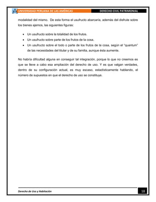 UNIVERSIDAD PERUANA DE LAS AMÉRICAS DERECHO CIVIL PATRIMONIAL
Derecho de Uso y Habitación 18
modalidad del mismo. De esta forma el usufructo abarcaría, además del disfrute sobre
los bienes ajemos, las siguientes figuras:
 Un usufructo sobre la totalidad de los frutos.
 Un usufructo sobre parte de los frutos de la cosa.
 Un usufructo sobre el todo o parte de los frutos de la cosa, según el “quantum”
de las necesidades del titular y de su familia, aunque ésta aumente.
No habría dificultad alguna en conseguir tal integración, porque lo que no creemos es
que se lleve a cabo esa ampliación del derecho de uso. Y es que valgan verdades,
dentro de su configuración actual, es muy escaso, estadísticamente hablando, el
número de supuestos en que el derecho de uso se constituye.
 