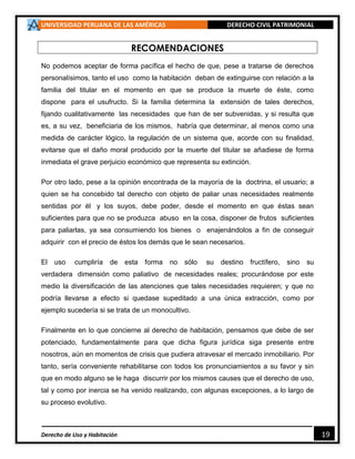 UNIVERSIDAD PERUANA DE LAS AMÉRICAS DERECHO CIVIL PATRIMONIAL
Derecho de Uso y Habitación 19
RECOMENDACIONES
No podemos aceptar de forma pacífica el hecho de que, pese a tratarse de derechos
personalísimos, tanto el uso como la habitación deban de extinguirse con relación a la
familia del titular en el momento en que se produce la muerte de éste, como
dispone para el usufructo. Si la familia determina la extensión de tales derechos,
fijando cualitativamente las necesidades que han de ser subvenidas, y si resulta que
es, a su vez, beneficiaria de los mismos, habría que determinar, al menos como una
medida de carácter lógico, la regulación de un sistema que, acorde con su finalidad,
evitarse que el daño moral producido por la muerte del titular se añadiese de forma
inmediata el grave perjuicio económico que representa su extinción.
Por otro lado, pese a la opinión encontrada de la mayoría de la doctrina, el usuario; a
quien se ha concebido tal derecho con objeto de paliar unas necesidades realmente
sentidas por él y los suyos, debe poder, desde el momento en que éstas sean
suficientes para que no se produzca abuso en la cosa, disponer de frutos suficientes
para paliarlas, ya sea consumiendo los bienes o enajenándolos a fin de conseguir
adquirir con el precio de éstos los demás que le sean necesarios.
El uso cumpliría de esta forma no sólo su destino fructífero, sino su
verdadera dimensión como paliativo de necesidades reales; procurándose por este
medio la diversificación de las atenciones que tales necesidades requieren; y que no
podría llevarse a efecto si quedase supeditado a una única extracción, como por
ejemplo sucedería si se trata de un monocultivo.
Finalmente en lo que concierne al derecho de habitación, pensamos que debe de ser
potenciado, fundamentalmente para que dicha figura jurídica siga presente entre
nosotros, aún en momentos de crisis que pudiera atravesar el mercado inmobiliario. Por
tanto, sería conveniente rehabilitarse con todos los pronunciamientos a su favor y sin
que en modo alguno se le haga discurrir por los mismos causes que el derecho de uso,
tal y como por inercia se ha venido realizando, con algunas excepciones, a lo largo de
su proceso evolutivo.
 