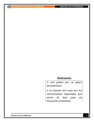 UNIVERSIDAD PERUANA DE LAS AMÉRICAS DERECHO CIVIL PATRIMONIAL
Derecho de Uso y Habitación 2
Dedicatoria
A mis padres por su apoyo
incondicional.
A la maestra del curso por los
conocimientos impartidos, que
sirven de base para mi
formación profesional.
 