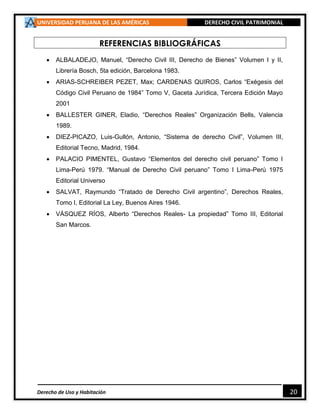 UNIVERSIDAD PERUANA DE LAS AMÉRICAS DERECHO CIVIL PATRIMONIAL
Derecho de Uso y Habitación 20
REFERENCIAS BIBLIOGRÁFICAS
 ALBALADEJO, Manuel, “Derecho Civil III, Derecho de Bienes” Volumen I y II,
Librería Bosch, 5ta edición, Barcelona 1983.
 ARIAS-SCHREIBER PEZET, Max; CARDENAS QUIROS, Carlos “Exégesis del
Código Civil Peruano de 1984” Tomo V, Gaceta Jurídica, Tercera Edición Mayo
2001
 BALLESTER GINER, Eladio, “Derechos Reales” Organización Bells, Valencia
1989.
 DIEZ-PICAZO, Luis-Gullón, Antonio, “Sistema de derecho Civil”, Volumen III,
Editorial Tecno, Madrid, 1984.
 PALACIO PIMENTEL, Gustavo “Elementos del derecho civil peruano” Tomo I
Lima-Perú 1979. “Manual de Derecho Civil peruano” Tomo I Lima-Perú 1975
Editorial Universo
 SALVAT, Raymundo “Tratado de Derecho Civil argentino”, Derechos Reales,
Tomo I, Editorial La Ley, Buenos Aires 1946.
 VÁSQUEZ RÍOS, Alberto “Derechos Reales- La propiedad” Tomo III, Editorial
San Marcos.
 