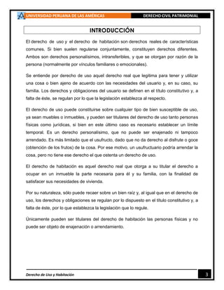 UNIVERSIDAD PERUANA DE LAS AMÉRICAS DERECHO CIVIL PATRIMONIAL
Derecho de Uso y Habitación 3
INTRODUCCIÓN
El derecho de uso y el derecho de habitación son derechos reales de características
comunes. Si bien suelen regularse conjuntamente, constituyen derechos diferentes.
Ambos son derechos personalísimos, intransferibles, y que se otorgan por razón de la
persona (normalmente por vínculos familiares o emocionales).
Se entiende por derecho de uso aquel derecho real que legitima para tener y utilizar
una cosa o bien ajeno de acuerdo con las necesidades del usuario y, en su caso, su
familia. Los derechos y obligaciones del usuario se definen en el título constitutivo y, a
falta de éste, se regulan por lo que la legislación establezca al respecto.
El derecho de uso puede constituirse sobre cualquier tipo de bien susceptible de uso,
ya sean muebles o inmuebles, y pueden ser titulares del derecho de uso tanto personas
físicas como jurídicas, si bien en este último caso es necesario establecer un límite
temporal. Es un derecho personalísimo, que no puede ser enajenado ni tampoco
arrendado. Es más limitado que el usufructo, dado que no da derecho al disfrute o goce
(obtención de los frutos) de la cosa. Por ese motivo, un usufructuario podría arrendar la
cosa, pero no tiene ese derecho el que ostenta un derecho de uso.
El derecho de habitación es aquel derecho real que otorga a su titular el derecho a
ocupar en un inmueble la parte necesaria para él y su familia, con la finalidad de
satisfacer sus necesidades de vivienda.
Por su naturaleza, sólo puede recaer sobre un bien raíz y, al igual que en el derecho de
uso, los derechos y obligaciones se regulan por lo dispuesto en el título constitutivo y, a
falta de éste, por lo que establezca la legislación que lo regule.
Únicamente pueden ser titulares del derecho de habitación las personas físicas y no
puede ser objeto de enajenación o arrendamiento.
 