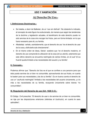 UNIVERSIDAD PERUANA DE LAS AMÉRICAS DERECHO CIVIL PATRIMONIAL
Derecho de Uso y Habitación 4
USO Y HABITACIÓN
A) Derecho De Uso.-
I. Definiciones Doctrinarias.-
 Se trataba, a decir de Ballester, de un “uso sin disfrute”. No obstante lo indicado,
el concepto de esta figura ha evolucionado, de manera que según las tendencias
de la doctrina y legislación actuales, el beneficiario de este derecho puede no
solo servirse de la cosa sino recoger los frutos, pero en forma limitada: en lo que
fuera necesario para él y su familia.
 Albaladejo señala, acertadamente, que el derecho de uso “es el derecho de usar
de la cosa y disfrutarla solo directamente”.
 En el mismo orden de ideas, Salvat sostiene que “en el derecho moderno, el
derecho de uso comprende la utilización de la cosa (el ius utendi), solamente que
este último derecho se encuentra restringido de ciertos límites, en el cual “el ius
fruendi queda limitado a las necesidades del usuario y su familia”.
II. Concepto.-
Podemos afirmar que: “Derecho de Uso es el que se confiere a una persona para que
ésta pueda servirse de un bien no consumible, aprovechando de sus frutos, en cuanto
le basten para sus necesidades y las de su familia”. Es en buena cuenta el derecho de
uso un “usufructo restringido” limitado a las necesidades del usuario únicamente, y a lo
más a las necesidades de su familia, recayendo únicamente sobre bienes “no
consumibles”.
III. Regulación del Derecho de uso (Art. 1026 C.C).-
El Código Civil prescribe: “El derecho de usar o de servirse de un bien no consumible,
se rige por las disposiciones anteriores (referidas al Usufructo), en cuanto le sean
aplicables”.
 