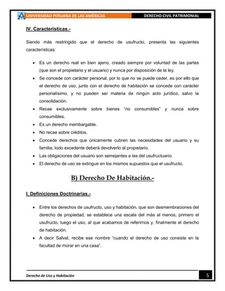 UNIVERSIDAD PERUANA DE LAS AMÉRICAS DERECHO CIVIL PATRIMONIAL
Derecho de Uso y Habitación 5
IV. Características.-
Siendo más restringido que el derecho de usufructo, presenta las siguientes
características:
 Es un derecho real en bien ajeno, creado siempre por voluntad de las partes
(que son el propietario y el usuario) y nunca por disposición de la ley.
 Se concede con carácter personal, por lo que no se puede ceder, es por ello que
el derecho de uso, junto con el derecho de habitación se concede con carácter
personalísimo, y no pueden ser materia de ningún acto jurídico, salvo la
consolidación.
 Recae exclusivamente sobre bienes “no consumibles” y nunca sobre
consumibles.
 Es un derecho inembargable.
 No recae sobre créditos.
 Concede derechos que únicamente cubren las necesidades del usuario y su
familia; todo excedente deberá devolverlo al propietario.
 Las obligaciones del usuario son semejantes a las del usufructuario.
 El derecho de uso se extingue en los mismos supuestos que el usufructo.
B) Derecho De Habitación.-
I. Definiciones Doctrinarias.-
 Entre los derechos de usufructo, uso y habitación, que son desmembraciones del
derecho de propiedad, se establece una escala del más al menos; primero el
usufructo, luego el uso, al que acabamos de referirnos y, finalmente el derecho
de habitación.
 A decir Salvat, recibe ese nombre “cuando el derecho de uso consiste en la
facultad de morar en una casa”.
 