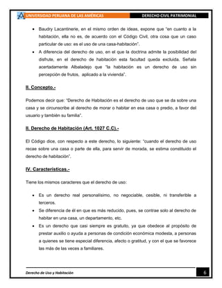 UNIVERSIDAD PERUANA DE LAS AMÉRICAS DERECHO CIVIL PATRIMONIAL
Derecho de Uso y Habitación 6
 Baudry Lacantinerie, en el mismo orden de ideas, expone que “en cuanto a la
habitación, ella no es, de acuerdo con el Código Civil, otra cosa que un caso
particular de uso: es el uso de una casa-habitación”.
 A diferencia del derecho de uso, en el que la doctrina admite la posibilidad del
disfrute, en el derecho de habitación esta facultad queda excluida. Señala
acertadamente Albaladejo que “la habitación es un derecho de uso sin
percepción de frutos, aplicado a la vivienda”.
II. Concepto.-
Podemos decir que: “Derecho de Habitación es el derecho de uso que se da sobre una
casa y se circunscribe al derecho de morar o habitar en esa casa o predio, a favor del
usuario y también su familia”.
II. Derecho de Habitación (Art. 1027 C.C).-
El Código dice, con respecto a este derecho, lo siguiente: “cuando el derecho de uso
recae sobre una casa o parte de ella, para servir de morada, se estima constituido el
derecho de habitación”.
IV. Características.-
Tiene los mismos caracteres que el derecho de uso:
 Es un derecho real personalísimo, no negociable, cesible, ni transferible a
terceros.
 Se diferencia de él en que es más reducido, pues, se contrae solo al derecho de
habitar en una casa, un departamento, etc.
 Es un derecho que casi siempre es gratuito, ya que obedece al propósito de
prestar auxilio o ayuda a personas de condición económica modesta, a personas
a quienes se tiene especial diferencia, afecto o gratitud, y con el que se favorece
las más de las veces a familiares.
 