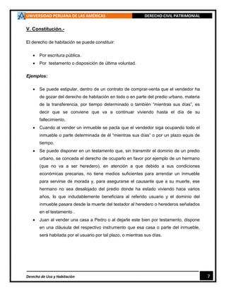 UNIVERSIDAD PERUANA DE LAS AMÉRICAS DERECHO CIVIL PATRIMONIAL
Derecho de Uso y Habitación 7
V. Constitución.-
El derecho de habitación se puede constituir:
 Por escritura pública.
 Por testamento o disposición de última voluntad.
Ejemplos:
 Se puede estipular, dentro de un contrato de comprar-venta que el vendedor ha
de gozar del derecho de habitación en todo o en parte del predio urbano, materia
de la transferencia, por tiempo determinado o también “mientras sus días”, es
decir que se conviene que va a continuar viviendo hasta el día de su
fallecimiento.
 Cuando al vender un inmueble se pacta que el vendedor siga ocupando todo el
inmueble o parte determinada de él “mientras sus días” o por un plazo equis de
tiempo.
 Se puede disponer en un testamento que, sin transmitir el dominio de un predio
urbano, se conceda el derecho de ocuparlo en favor por ejemplo de un hermano
(que no va a ser heredero), en atención a que debido a sus condiciones
económicas precarias, no tiene medios suficientes para arrendar un inmueble
para servirse de morada y, para asegurarse el causante que a su muerte, ese
hermano no sea desalojado del predio donde ha estado viviendo hace varios
años, lo que indudablemente beneficiara al referido usuario y el dominio del
inmueble pasara desde la muerte del testador al heredero o herederos señalados
en el testamento .
 Juan al vender una casa a Pedro o al dejarle este bien por testamento, dispone
en una cláusula del respectivo instrumento que esa casa o parte del inmueble,
será habitada por el usuario por tal plazo, o mientras sus días.
 