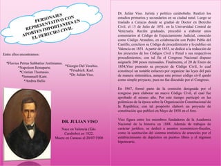Entre ellos encontramos:
*Flavius Petrus Sabbatius Justinianus.
*Napoleon Bonaparte.
*Cristian Thomasio.
*Inmanuell Kant.
*Andres Bello
*Giorgio Del Vecchio.
*Friedrich. Karl.
*Dr. Julián Viso.
DR. JULIAN VISO
Dr. Julián Viso. Jurista y político carabobeño. Realizó los
estudios primarios y secundarios en su ciudad natal. Luego se
traslado a Caracas donde se graduó de Doctor en Derecho
Civil, el 15 de Julio de 1851, en la Universidad Central de
Venezuela. Recién graduado, procedió a elaborar unos
comentarios al Código de Enjuiciamiento Judicial, conocido
como Código Arandino, en colaboración con Pedro Pablo del
Castillo; concluyo su Código de procedimiento y lo publico en
Valencia en 1851. A partir de 1853, se dedicó a la redacción de
los proyectos de los Códigos Civil y Penal y sus respectivos
procedimientos; con tal fin el Congreso Nacional dispuso
asignarle 200 pesos mensuales. Finalmente, el 20 de Enero de
1854,Viso presento su proyecto de Código Civil, lo cual
constituyó un notable esfuerzo por organizar las leyes del país
de manera sistemática, aunque este primer código civil quedo
como simple proyecto, pues no fue discutido por el Congreso.
En 1867, formó parte de la comisión designada por el
congreso para elaborar un nuevo Código Civil, el cual fue
aprobado el mismo año. Por este tiempo participó en las
polémicas de la época sobre la Organización Constitucional de
la República; con tal propósito elaboró un proyecto de
constitución que publicó en Mayo de 1858 en el foro.
Viso figura entre los miembros fundadores de la Academia
Nacional de la historia en 1888. Además de trabajos de
carácter jurídico, se dedicó a asuntos económicos-fiscales,
como la sustitución del sistema rentístico de aranceles por el
establecimiento de depósitos en puertos libres y el régimen
hipotecario.
Nace en Valencia (Edo.
Carabobo) en 1822.
Muere en Caracas el 20/07/1900
 
