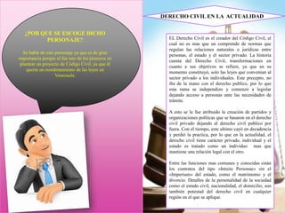 ¿POR QUE SE ESCOGE DICHO
PERSONAJE?
Se habla de este personaje ya que es de gran
importancia porque el fue uno de los pioneros en
plantear un proyecto de Código Civil, ya que él
quería un reordenamiento de las leyes en
Venezuela.
EL Derecho Civil es el creador del Código Civil, el
cual no es mas que un comprendo de normas que
regulan las relaciones naturales o jurídicas entre
personas, el estado y el sector privado. La historia
cuenta del Derecho Civil, transformaciones en
cuanto a sus objetivos se refiere, ya que en su
momento constituyó, solo las leyes que convenían al
sector privado a los individuales. Este precepto, no
iba de la mano con el derecho publico, por lo que
esta rama se independizo y comenzó a legislar
dejando acceso a personas ante las necesidades de
trámite.
A esto se le fue atribuido la creación de partidos y
organizaciones políticas que se basaron en el derecho
civil privado dejando al derecho civil publico por
fuera. Con el tiempo, este ultimo cayó en decadencia
y perdió la practica, por lo que en la actualidad, el
derecho civil tiene carácter privado, individual y el
estado es tratado como un individuo mas que
mantiene una relación legal con el otro.
Entre las funciones mas comunes y conocidas están
los contratos del tipo «Intuite Personae» sin el
«Imperium» del estado, como el matrimonio y el
divorcio. Detalles de la personalidad de la sociedad
como el estado civil, nacionalidad, el domicilio, son
también potestad del derecho civil en cualquier
región en el que se aplique.
DERECHO CIVIL EN LA ACTUALIDAD
 