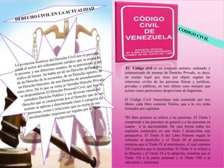 El Código civil es un conjunto unitario, ordenado y
sistematizado de normas de Derecho Privado, es decir,
un cuerpo legal que tiene por objeto regular las
relaciones civiles de las personas físicas y jurídicas,
privadas o públicas, en este último caso siempre que
actúen como particulares desprovistas de Imperium.
El Código Civil Venezolano está contenido por tres
libros, cada libro contiene Títulos, que a la vez están
formados por capítulos.
*El libro primero se refiere a las personas. El Titulo I
comprende a las personas en general y a las personas en
cuanto a la nacionalidad. De esta forma todos los
capítulos contenidos en este titulo I desarrollan esta
perspectiva. El Titulo II del Libro Primero regula lo
referente al domicilio y el Titulo III al parentesco,
mientras que el Titulo IV al matrimonio, el cual contiene
XII Capítulos que lo desarrollan. El Titulo V se refiere a
la filiación y el Titulo VI a la adopción, mientras que el
Titulo VII a la patria potestad y el Titulo VIII a la
educación y alimentos.
 