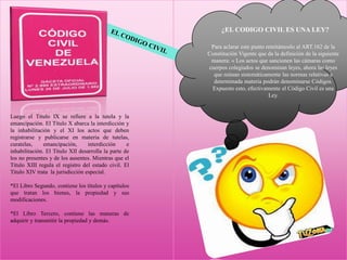 Luego el Título IX se refiere a la tutela y la
emancipación. El Título X abarca la interdicción y
la inhabilitación y el XI los actos que deben
registrarse y publicarse en materia de tutelas,
curatelas, emancipación, interdicción e
inhabilitación. El Titulo XII desarrolla la parte de
los no presentes y de los ausentes. Mientras que el
Título XIII regula el registro del estado civil. El
Titulo XIV trata la jurisdicción especial.
*El Libro Segundo, contiene los títulos y capítulos
que tratan los bienes, la propiedad y sus
modificaciones.
*El Libro Tercero, contiene las maneras de
adquirir y transmitir la propiedad y demás.
¿EL CODIGO CIVIL ES UNA LEY?
Para aclarar este punto remitámoslo al ART.162 de la
Constitución Vigente que da la definición de la siguiente
manera: « Los actos que sancionen las cámaras como
cuerpos colegiados se denominan leyes, ahora las leyes
que reúnan sistemáticamente las normas relativas a
determinada materia podrán denominarse Códigos.
Expuesto esto, efectivamente el Código Civil es una
Ley.
 