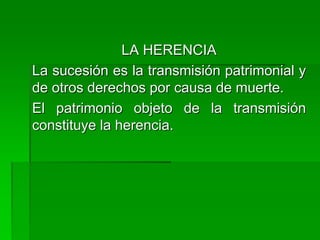 LA HERENCIA
La sucesión es la transmisión patrimonial y
de otros derechos por causa de muerte.
El patrimonio objeto de la transmisión
constituye la herencia.
 