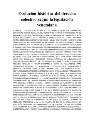 Evolución histórica del derecho
colectivo según la legislación
venezolana
EL DERECHO COLECTIVO ES AQUEL DERECHO QUE, DENTRO DE LA DISCIPLINA GENERAL DEL
DERECHO DEL TRABAJO, REGULA LAS RELACIONES ENTRE PATRONOS Y TRABAJADORES NO DE
MODO INDIVIDUAL, SINO EN ATENCIÓN A LOS INTERESES COMUNES A TODOS ELLOS O A LOS
GRUPOS PROFESIONALES. EN ESE SENTIDO, EL DERECHO COLECTIVO LABORAL ESTABLECE
NORMAS SOBRE ASOCIACIONES PROFESIONALES, HUELGA, DESOCUPACIÓN Y LOCK-OUT. CABE
TAMBIÉN INCLUIREN ÉL, LASNORMAS SOBRE PREVISIÓN SOCIAL,SI BIEN LA DOCTRINA DISCREPA
SOBRE LA EXACTITUD DE TAL ABSORCIÓN EL DERECHO DEL TRABAJO NO ES MUY ANTIGUO, PERO
EL TRABAJO EXISTE DESDE QUE EL HOMBRE OCUPA EL MUNDO E INCLUSO SE HABLA EN LA BIBLIA
ESPECÍFICAMENTE EN EL LIBRO DEL GÉNESIS DEL TRABAJO PERO COMO CASTIGO, NO ERA UNA
NORMA JURÍDICA SI NO UNA MANERA DE DISCIPLINAR A NUESTROS PRIMEROS PADRES POR
DESOBEDIENCIASA DIOS,ESO HIZO QUE NACIERA EL TRABAJOCOMO UN CASTIGO Y EN REALIDAD
NO EXISTÍA LEGISLACIÓN SOBRE LA ACTIVIDAD LABORAL, NO SE SABÍA LO QUE SIGNIFICABA
PACTO ENTRE TRABAJADOR Y EMPLEADOR HACIENDO REFERENCIA DE LA EVOLUCION DEL
DERECHO COLECTIVO DIREMOS QUE LOS TRABAJADORES PARA DEFENDER SUS INTERESES
NECESITAN COLIGARSE Y FORMAR SINDICATOS O GRUPOS DE TRABAJADORES. ESTAS
COLIGACIONES PROVOCAN LAS NEGOCIACIONES COLECTIVAS ENTRE TRABAJADORES Y
PATRONOS, QUE CON LA TOZUDEZ HUMANA ORIGINAN COMO ÚLTIMA SOLUCIÓN LA HUELGA.
ACEPTAMOSLOS CONCEPTOSDE SINDICATOS Y DE GRUPOS DE TRABAJADORES, PORQUE EXISTEN
Y PORQUE TIENEN DIFERENTE NATURALEZA, AUNQUE AL FINAL AMBAS INSTITUCIONES SEAN
PARA LA DEFENSA DE LOS INTERESES COLECTIVOS DE LOS TRABAJADORES. LOS SINDICATOS SON
COALICIONES PERMANENTES CUYO FIN ES LA DEFENSA DE INTERESES ACTUALES Y FUTUROS DE
LOS TRABAJADORES, EN CAMBIO LOS GRUPOS DE TRABAJADORES SON ALIANZAS TEMPORALES
PARA DEFENDER INTERESES ACTUALES. HEMOS ANOTADO LO FUNDAMENTAL DE LOS
SINDICATOS EN EL DERECHO COLECTIVO DEL TRABAJO, PORQUE ESA RAMA DEL DERECHO DEL
TRABAJO HA EVOLUCIONADO AL RITMO DE LOS SINDICATOS. DE ESTE MODO ANOTAMOS QUE
LOS ENCONTRAMOS EN LOS SIGLOS XII Y XIII EN EL RÉGIMEN CORPORATIVO, CUANDO SE
FORMARON LAS FRATERNIDADES DE PROFESIONALES. FRATERNIDADES QUE EN EL SIGLO XVI
CAMBIARON SU DENOMINACIÓN POR “ASOCIACIONES DE COMPAÑEROS”. PARA 1971, ÉPOCA DE
LA LEY LE CHAPELIER, SURGEN EN INGLATERRA LOS LLAMADOS “TRADE UNIONS”, EQUIVALENTE A
ASOCIACIONES DE OFICIOS Y PROFESIONES. EN 1861 SURGE EN FRANCIA LA FÓRMULA DE
ASOCIACIÓN PROFESIONAL Y EN LA LEY FRANCESA DE 1884 SE AL SURGIMIENTO DE LA
REVOLUCIÓN INDUSTRIAL, LOS TRABAJADORES SE ENCUENTRAN CON QUE NO EXISTÍAN
LEGISLACIONES QUE REGULASEN LA ACTIVIDAD INDUSTRIAL, JORNADAS DE DOCE (12) HORAS,
NIÑOS TRABAJADORES Y MUJERES TRABAJADORAS CON SALARIOS INFERIORES A LOS HOMBRES
 
