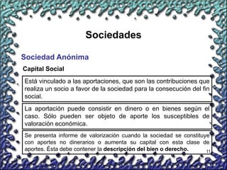 11
Sociedades
Sociedad Anónima
Capital Social
Está vinculado a las aportaciones, que son las contribuciones que
realiza un socio a favor de la sociedad para la consecución del fin
social.
La aportación puede consistir en dinero o en bienes según el
caso. Sólo pueden ser objeto de aporte los susceptibles de
valoración económica.
Se presenta informe de valorización cuando la sociedad se constituye
con aportes no dinerarios o aumenta su capital con esta clase de
aportes. Ésta debe contener la descripción del bien o derecho.
 