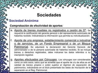 13
Sociedades
Sociedad Anónima
Comprobación de efectividad de aportes
e. Aporte de bienes muebles no registrados o cesión de Dº. Se
requerirá la certificación del gerente general o del representante autorizado de
haberlos recibido. Indicándose la información que permita su individualización.
f. Aporte de una empresa, establecimiento comercial o industrial
o de servicios, de un Fondo Empresarial o de un Bloque
Patrimonial. Se adjuntará la declaración del Gerente General, del
administrador o de la persona autorizada de haberlos recibido. Si se incluye
bienes o derechos registrados, debe indicarse los datos referidos a su
inscripción registral.
g. Aportes efectuados por Cónyuges. Los cónyuges son considerados
como un solo socio, salvo que se acredite que el aporte de c/u de ellos es en
calidad de bienes propios o están sujetos al régimen de separación de
patrimonios, indicándose en el título presentado los datos de inscripción de la
separación en el Reg. Patrimonial.
 