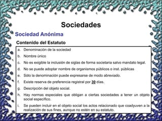 14
Sociedades
Sociedad Anónima
Contenido del Estatuto
a. Denominación de la sociedad
b. Nombre único
c. No es exigible la inclusión de siglas de forma societaria salvo mandato legal.
d. No se puede adoptar nombre de organismos públicos o inst. públicas
e. Sólo la denominación puede expresarse de modo abreviado.
f. Existe reserva de preferencia registral por 30 días.
g. Descripción del objeto social.
h. Hay normas especiales que obligan a ciertas sociedades a tener un objeto
social específico.
i. Se pueden incluir en el objeto social los actos relacionado que coadyuven a la
realización de sus fines, aunque no estén en su estatuto.
 