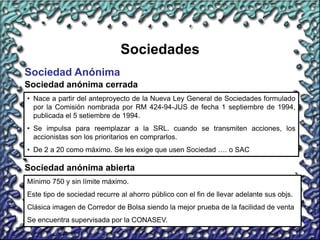 17
Sociedades
Sociedad Anónima
Sociedad anónima cerrada
• Nace a partir del anteproyecto de la Nueva Ley General de Sociedades formulado
por la Comisión nombrada por RM 424-94-JUS de fecha 1 septiembre de 1994,
publicada el 5 setiembre de 1994.
• Se impulsa para reemplazar a la SRL. cuando se transmiten acciones, los
accionistas son los prioritarios en comprarlos.
• De 2 a 20 como máximo. Se les exige que usen Sociedad …. o SAC
Sociedad anónima abierta
Mínimo 750 y sin límite máximo.
Este tipo de sociedad recurre al ahorro público con el fin de llevar adelante sus objs.
Clásica imagen de Corredor de Bolsa siendo la mejor prueba de la facilidad de venta
Se encuentra supervisada por la CONASEV.
 