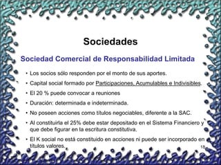 18
Sociedades
Sociedad Comercial de Responsabilidad Limitada
• Los socios sólo responden por el monto de sus aportes.
• Capital social formado por Participaciones, Acumulables e Indivisibles.
• El 20 % puede convocar a reuniones
• Duración: determinada e indeterminada.
• No poseen acciones como títulos negociables, diferente a la SAC.
• Al constituirla el 25% debe estar depositado en el Sistema Financiero y
que debe figurar en la escritura constitutiva.
• El K social no está constituido en acciones ni puede ser incorporado en
títulos valores.
 