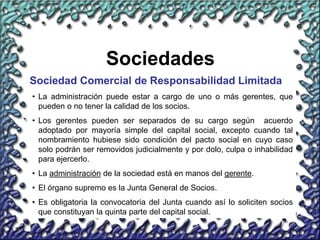 19
Sociedades
Sociedad Comercial de Responsabilidad Limitada
• La administración puede estar a cargo de uno o más gerentes, que
pueden o no tener la calidad de los socios.
• Los gerentes pueden ser separados de su cargo según acuerdo
adoptado por mayoría simple del capital social, excepto cuando tal
nombramiento hubiese sido condición del pacto social en cuyo caso
solo podrán ser removidos judicialmente y por dolo, culpa o inhabilidad
para ejercerlo.
• La administración de la sociedad está en manos del gerente.
• El órgano supremo es la Junta General de Socios.
• Es obligatoria la convocatoria del Junta cuando así lo soliciten socios
que constituyan la quinta parte del capital social.
 