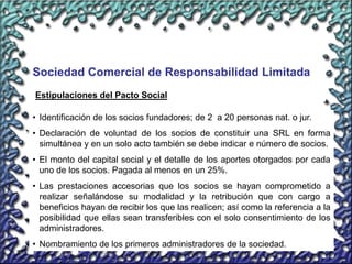 20
Sociedad Comercial de Responsabilidad Limitada
• Identificación de los socios fundadores; de 2 a 20 personas nat. o jur.
• Declaración de voluntad de los socios de constituir una SRL en forma
simultánea y en un solo acto también se debe indicar e número de socios.
• El monto del capital social y el detalle de los aportes otorgados por cada
uno de los socios. Pagada al menos en un 25%.
• Las prestaciones accesorias que los socios se hayan comprometido a
realizar señalándose su modalidad y la retribución que con cargo a
beneficios hayan de recibir los que las realicen; así como la referencia a la
posibilidad que ellas sean transferibles con el solo consentimiento de los
administradores.
• Nombramiento de los primeros administradores de la sociedad.
Estipulaciones del Pacto Social
 