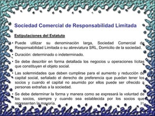 21
Sociedad Comercial de Responsabilidad Limitada
• Puede utilizar su denominación larga, Sociedad Comercial de
Responsabilidad Limitada o su abreviatura SRL, Domicilio de la sociedad.
• Duración: determinado o indeterminado.
• Se debe describir en forma detallada los negocios u operaciones lícitas
que constituyen el objeto social.
• Las solemnidades que deben cumplirse para el aumento y reducción de
capital social, señalado el derecho de preferencia que puedan tener los
socios y cuando el capital no asumido por ellos puede ser ofrecido a
personas extrañas a la sociedad.
• Se debe determinar la forma y manera como se expresará la voluntad de
los socios, siempre y cuando sea establecida por los socios que
representen la mayoría.
Estipulaciones del Estatuto
 
