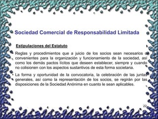 22
Sociedad Comercial de Responsabilidad Limitada
• Reglas y procedimientos que a juicio de los socios sean necesarios o
convenientes para la organización y funcionamiento de la sociedad, así
como los demás pactos lícitos que deseen establecer, siempre y cuando
no colisionen con los aspectos sustantivos de esta forma societaria.
• La forma y oportunidad de la convocatoria, la celebración de las juntas
generales, así como la representación de los socios, se regirán por las
disposiciones de la Sociedad Anónima en cuanto le sean aplicables.
Estipulaciones del Estatuto
 