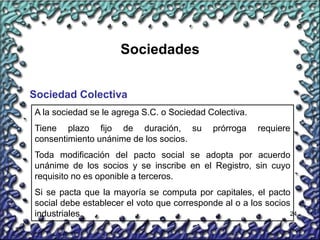 24
Sociedades
Sociedad Colectiva
A la sociedad se le agrega S.C. o Sociedad Colectiva.
Tiene plazo fijo de duración, su prórroga requiere
consentimiento unánime de los socios.
Toda modificación del pacto social se adopta por acuerdo
unánime de los socios y se inscribe en el Registro, sin cuyo
requisito no es oponible a terceros.
Si se pacta que la mayoría se computa por capitales, el pacto
social debe establecer el voto que corresponde al o a los socios
industriales.
 