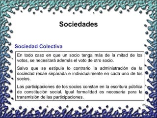 25
Sociedades
Sociedad Colectiva
En todo caso en que un socio tenga más de la mitad de los
votos, se necesitará además el voto de otro socio.
Salvo que se estipule lo contrario la administración de la
sociedad recae separada e individualmente en cada uno de los
socios.
Las participaciones de los socios constan en la escritura pública
de constitución social. Igual formalidad es necesaria para la
transmisión de las participaciones.
 
