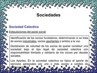 26
Sociedades
Sociedad Colectiva
Identificación de los socios fundadores, determinando si se trata
de socios industriales, socios aportantes o ambos a la vez.
Declaración de voluntad de los socios de querer constituir una
sociedad bajo el tipo legal de sociedad colectiva con
responsabilidad ilimitada y solidaria de los socios por deudas
sociales.
Los Aportes. En la sociedad colectiva es típico el aporte de
servicios personales por uno o más socios a cambio de
participaciones.
Estipulaciones del pacto social
 