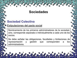 27
Sociedades
Sociedad Colectiva
Nombramiento de los primeros administradores de la sociedad,
sino, corresponde separada e individualmente a cada uno de los
socios.
Se debe señalar las obligaciones, facultades y limitaciones de
representación y gestión que corresponden a los
administradores.
Estipulaciones del pacto social
 