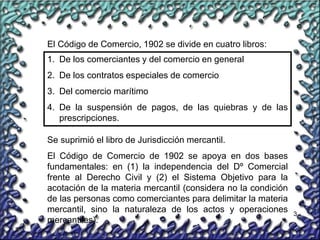 3
El Código de Comercio, 1902 se divide en cuatro libros:
1. De los comerciantes y del comercio en general
2. De los contratos especiales de comercio
3. Del comercio marítimo
4. De la suspensión de pagos, de las quiebras y de las
prescripciones.
Se suprimió el libro de Jurisdicción mercantil.
El Código de Comercio de 1902 se apoya en dos bases
fundamentales: en (1) la independencia del Dº Comercial
frente al Derecho Civil y (2) el Sistema Objetivo para la
acotación de la materia mercantil (considera no la condición
de las personas como comerciantes para delimitar la materia
mercantil, sino la naturaleza de los actos y operaciones
mercantiles).
 